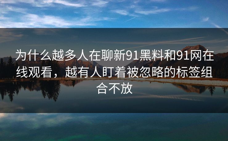 为什么越多人在聊新91黑料和91网在线观看，越有人盯着被忽略的标签组合不放
