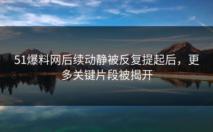 51爆料网后续动静被反复提起后，更多关键片段被揭开