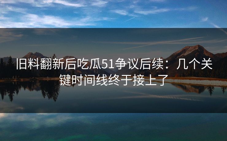 旧料翻新后吃瓜51争议后续：几个关键时间线终于接上了